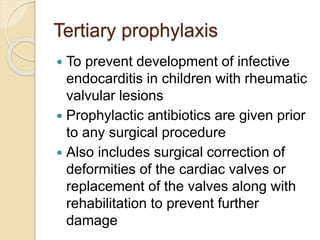 Tertiary prophylaxis
 To prevent development of infective
endocarditis in children with rheumatic
valvular lesions
 Prophylactic antibiotics are given prior
to any surgical procedure
 Also includes surgical correction of
deformities of the cardiac valves or
replacement of the valves along with
rehabilitation to prevent further
damage
 