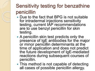 Sensitivity testing for benzathine
penicillin
 Due to the fact that BPG is not suitable
for intradermal injections sensitivity
testing, current IAP recommendations
are to use benzyl penicillin for skin
testing.
 A penicillin skin test predicts only the
presence of IgE antibodies for the major
or minor penicillin determinants at the
time of application and does not predict
the future development of IgE-mediated
reactions during subsequent courses of
penicillin.
 This method is not capable of detecting
all cases of possible penicillin allergy.
 
