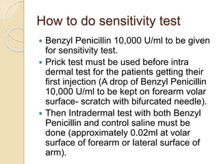 How to do sensitivity test
 Benzyl Penicillin 10,000 U/ml to be given
for sensitivity test.
 Prick test must be used before intra
dermal test for the patients getting their
first injection (A drop of Benzyl Penicillin
10,000 U/ml to be kept on forearm volar
surface- scratch with bifurcated needle).
 Then Intradermal test with both Benzyl
Penicillin and control saline must be
done (approximately 0.02ml at volar
surface of forearm or lateral surface of
arm).
 