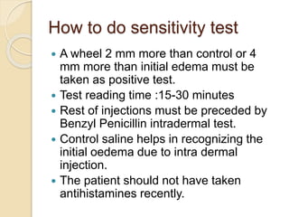 How to do sensitivity test
 A wheel 2 mm more than control or 4
mm more than initial edema must be
taken as positive test.
 Test reading time :15-30 minutes
 Rest of injections must be preceded by
Benzyl Penicillin intradermal test.
 Control saline helps in recognizing the
initial oedema due to intra dermal
injection.
 The patient should not have taken
antihistamines recently.
 