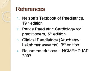 References
1. Nelson’s Textbook of Paediatrics,
19th edition
2. Park’s Paediatric Cardiology for
practitioners, 5th edition
3. Clinical Paediatrics (Aruchamy
Lakshmanaswamy), 3rd edition
4. Recommendations – NCMRHD IAP
2007
 