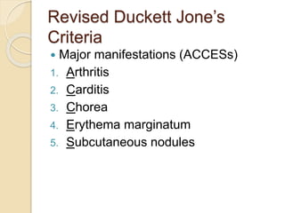 Revised Duckett Jone’s
Criteria
 Major manifestations (ACCESs)
1. Arthritis
2. Carditis
3. Chorea
4. Erythema marginatum
5. Subcutaneous nodules
 