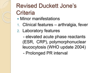Revised Duckett Jone’s
Criteria
 Minor manifestations
1. Clinical features – arthralgia, fever
2. Laboratory features
- elevated acute phase reactants
(ESR, CRP), polymorphonuclear
leucocytosis (WHO update 2004)
- Prolonged PR interval
 