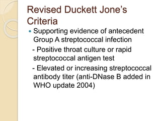 Revised Duckett Jone’s
Criteria
 Supporting evidence of antecedent
Group A streptococcal infection
- Positive throat culture or rapid
streptococcal antigen test
- Elevated or increasing streptococcal
antibody titer (anti-DNase B added in
WHO update 2004)
 