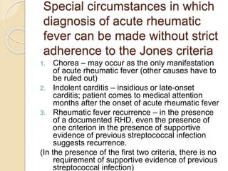 Special circumstances in which
diagnosis of acute rheumatic
fever can be made without strict
adherence to the Jones criteria
1. Chorea – may occur as the only manifestation
of acute rheumatic fever (other causes have to
be ruled out)
2. Indolent carditis – insidious or late-onset
carditis; patient comes to medical attention
months after the onset of acute rheumatic fever
3. Rheumatic fever recurrence – in the presence
of a documented RHD, even the presence of
one criterion in the presence of supportive
evidence of previous streptococcal infection
suggests recurrence.
(In the presence of the first two criteria, there is no
requirement of supportive evidence of previous
streptococcal infection)
 