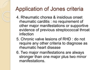 Application of Jones criteria
4. Rheumatic chorea & insidious onset
rheumatic carditis : no requirement of
other major manifestations or supportive
evidence of previous streptococcal throat
infection
5. Chronic valve lesions of RHD : do not
require any other criteria to diagnose as
rheumatic heart disease
6. Two major manifestations are always
stronger than one major plus two minor
manifestations.
 