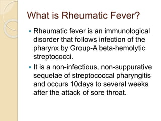 What is Rheumatic Fever?
 Rheumatic fever is an immunological
disorder that follows infection of the
pharynx by Group-A beta-hemolytic
streptococci.
 It is a non-infectious, non-suppurative
sequelae of streptococcal pharyngitis
and occurs 10days to several weeks
after the attack of sore throat.
 