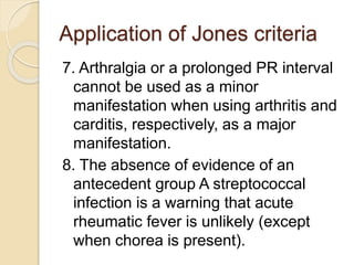 Application of Jones criteria
7. Arthralgia or a prolonged PR interval
cannot be used as a minor
manifestation when using arthritis and
carditis, respectively, as a major
manifestation.
8. The absence of evidence of an
antecedent group A streptococcal
infection is a warning that acute
rheumatic fever is unlikely (except
when chorea is present).
 