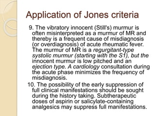 Application of Jones criteria
9. The vibratory innocent (Still's) murmur is
often misinterpreted as a murmur of MR and
thereby is a frequent cause of misdiagnosis
(or overdiagnosis) of acute rheumatic fever.
The murmur of MR is a regurgitant-type
systolic murmur (starting with the S1), but the
innocent murmur is low pitched and an
ejection type. A cardiology consultation during
the acute phase minimizes the frequency of
misdiagnosis.
10. The possibility of the early suppression of
full clinical manifestations should be sought
during the history taking. Subtherapeutic
doses of aspirin or salicylate-containing
analgesics may suppress full manifestations.
 