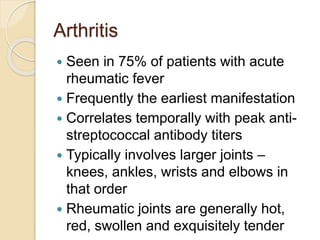Arthritis
 Seen in 75% of patients with acute
rheumatic fever
 Frequently the earliest manifestation
 Correlates temporally with peak anti-
streptococcal antibody titers
 Typically involves larger joints –
knees, ankles, wrists and elbows in
that order
 Rheumatic joints are generally hot,
red, swollen and exquisitely tender
 
