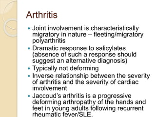 Arthritis
 Joint involvement is characteristically
migratory in nature – fleeting/migratory
polyarthritis
 Dramatic response to salicylates
(absence of such a response should
suggest an alternative diagnosis)
 Typically not deforming
 Inverse relationship between the severity
of arthritis and the severity of cardiac
involvement
 Jaccoud’s arthritis is a progressive
deforming arthropathy of the hands and
feet in young adults following recurrent
rheumatic fever/SLE.
 