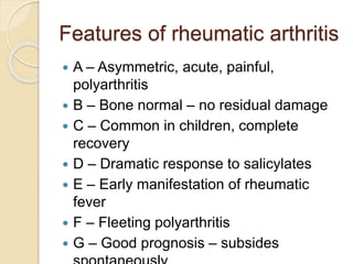 Features of rheumatic arthritis
 A – Asymmetric, acute, painful,
polyarthritis
 B – Bone normal – no residual damage
 C – Common in children, complete
recovery
 D – Dramatic response to salicylates
 E – Early manifestation of rheumatic
fever
 F – Fleeting polyarthritis
 G – Good prognosis – subsides
 