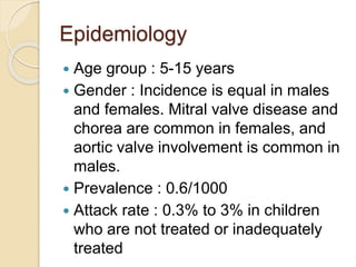 Epidemiology
 Age group : 5-15 years
 Gender : Incidence is equal in males
and females. Mitral valve disease and
chorea are common in females, and
aortic valve involvement is common in
males.
 Prevalence : 0.6/1000
 Attack rate : 0.3% to 3% in children
who are not treated or inadequately
treated
 