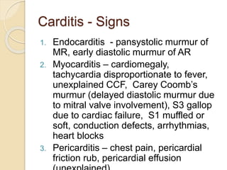 Carditis - Signs
1. Endocarditis - pansystolic murmur of
MR, early diastolic murmur of AR
2. Myocarditis – cardiomegaly,
tachycardia disproportionate to fever,
unexplained CCF, Carey Coomb’s
murmur (delayed diastolic murmur due
to mitral valve involvement), S3 gallop
due to cardiac failure, S1 muffled or
soft, conduction defects, arrhythmias,
heart blocks
3. Pericarditis – chest pain, pericardial
friction rub, pericardial effusion
 