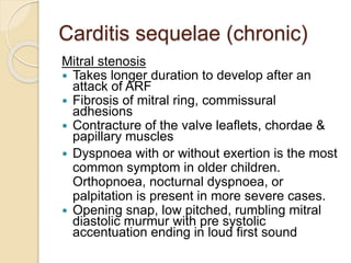 Carditis sequelae (chronic)
Mitral stenosis
 Takes longer duration to develop after an
attack of ARF
 Fibrosis of mitral ring, commissural
adhesions
 Contracture of the valve leaflets, chordae &
papillary muscles
 Dyspnoea with or without exertion is the most
common symptom in older children.
Orthopnoea, nocturnal dyspnoea, or
palpitation is present in more severe cases.
 Opening snap, low pitched, rumbling mitral
diastolic murmur with pre systolic
accentuation ending in loud first sound
 