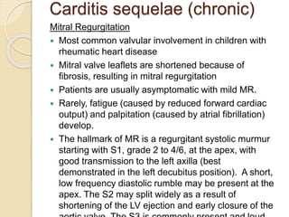 Carditis sequelae (chronic)
Mitral Regurgitation
 Most common valvular involvement in children with
rheumatic heart disease
 Mitral valve leaflets are shortened because of
fibrosis, resulting in mitral regurgitation
 Patients are usually asymptomatic with mild MR.
 Rarely, fatigue (caused by reduced forward cardiac
output) and palpitation (caused by atrial fibrillation)
develop.
 The hallmark of MR is a regurgitant systolic murmur
starting with S1, grade 2 to 4/6, at the apex, with
good transmission to the left axilla (best
demonstrated in the left decubitus position). A short,
low frequency diastolic rumble may be present at the
apex. The S2 may split widely as a result of
shortening of the LV ejection and early closure of the
 