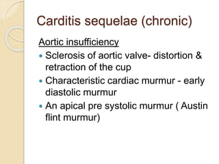 Carditis sequelae (chronic)
Aortic insufficiency
 Sclerosis of aortic valve- distortion &
retraction of the cup
 Characteristic cardiac murmur - early
diastolic murmur
 An apical pre systolic murmur ( Austin
flint murmur)
 