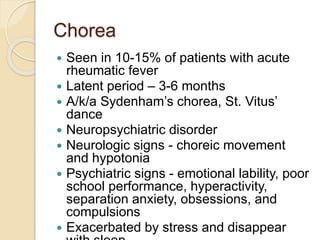 Chorea
 Seen in 10-15% of patients with acute
rheumatic fever
 Latent period – 3-6 months
 A/k/a Sydenham’s chorea, St. Vitus’
dance
 Neuropsychiatric disorder
 Neurologic signs - choreic movement
and hypotonia
 Psychiatric signs - emotional lability, poor
school performance, hyperactivity,
separation anxiety, obsessions, and
compulsions
 Exacerbated by stress and disappear
 