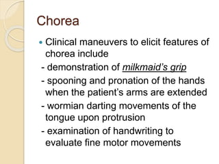 Chorea
 Clinical maneuvers to elicit features of
chorea include
- demonstration of milkmaid’s grip
- spooning and pronation of the hands
when the patient’s arms are extended
- wormian darting movements of the
tongue upon protrusion
- examination of handwriting to
evaluate fine motor movements
 