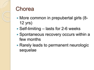 Chorea
 More common in prepubertal girls (8-
12 yrs)
 Self-limiting – lasts for 2-6 weeks
 Spontaneous recovery occurs within a
few months
 Rarely leads to permanent neurologic
sequelae
 