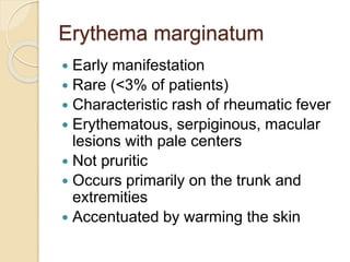 Erythema marginatum
 Early manifestation
 Rare (<3% of patients)
 Characteristic rash of rheumatic fever
 Erythematous, serpiginous, macular
lesions with pale centers
 Not pruritic
 Occurs primarily on the trunk and
extremities
 Accentuated by warming the skin
 