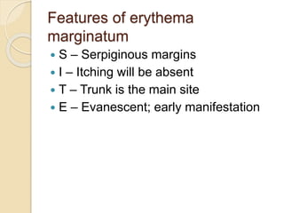 Features of erythema
marginatum
 S – Serpiginous margins
 I – Itching will be absent
 T – Trunk is the main site
 E – Evanescent; early manifestation
 