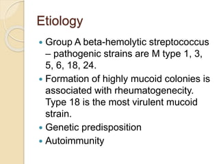 Etiology
 Group A beta-hemolytic streptococcus
– pathogenic strains are M type 1, 3,
5, 6, 18, 24.
 Formation of highly mucoid colonies is
associated with rheumatogenecity.
Type 18 is the most virulent mucoid
strain.
 Genetic predisposition
 Autoimmunity
 