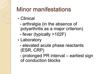 Minor manifestations
 Clinical
- arthralgia (in the absence of
polyarthritis as a major criterion)
- fever (typically >102F)
 Laboratory
- elevated acute phase reactants
(ESR, CRP)
- prolonged PR interval – earliest sign
of conduction blocks
 