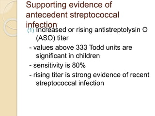 Supporting evidence of
antecedent streptococcal
infection
(1) Increased or rising antistreptolysin O
(ASO) titer
- values above 333 Todd units are
significant in children
- sensitivity is 80%
- rising titer is strong evidence of recent
streptococcal infection
 