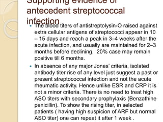 Supporting evidence of
antecedent streptococcal
infection The blood titers of antistreptolysin-O raised against
extra cellular antigens of streptococci appear in 10
– 15 days and reach a peak in 3–4 weeks after the
acute infection, and usually are maintained for 2–3
months before declining. 20% case may remain
positive till 6 months.
 In absence of any major Jones’ criteria, isolated
antibody titer rise of any level just suggest a past or
present streptococcal infection and not the acute
rheumatic activity. Hence unlike ESR and CRP it is
not a minor criteria. There is no need to treat high
ASO titers with secondary prophylaxis (Benzathine
penicillin). To show the rising titer, in selected
patients ( having high suspicion of ARF but normal
ASO titer) one can repeat it after 1 week .
 