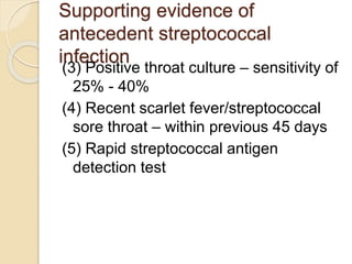Supporting evidence of
antecedent streptococcal
infection
(3) Positive throat culture – sensitivity of
25% - 40%
(4) Recent scarlet fever/streptococcal
sore throat – within previous 45 days
(5) Rapid streptococcal antigen
detection test
 