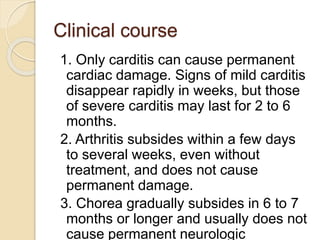 Clinical course
1. Only carditis can cause permanent
cardiac damage. Signs of mild carditis
disappear rapidly in weeks, but those
of severe carditis may last for 2 to 6
months.
2. Arthritis subsides within a few days
to several weeks, even without
treatment, and does not cause
permanent damage.
3. Chorea gradually subsides in 6 to 7
months or longer and usually does not
cause permanent neurologic
 