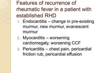 Features of recurrence of
rheumatic fever in a patient with
established RHD
1. Endocarditis – change in pre-existing
murmur, new murmur, evanescent
murmur
2. Myocarditis – worsening
cardiomegaly, worsening CCF
3. Pericarditis – chest pain, pericardial
friction rub, pericardial effusion
 