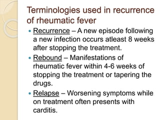 Terminologies used in recurrence
of rheumatic fever
 Recurrence – A new episode following
a new infection occurs atleast 8 weeks
after stopping the treatment.
 Rebound – Manifestations of
rheumatic fever within 4-6 weeks of
stopping the treatment or tapering the
drugs.
 Relapse – Worsening symptoms while
on treatment often presents with
carditis.
 