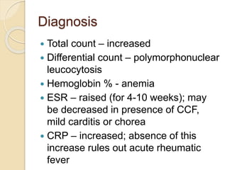 Diagnosis
 Total count – increased
 Differential count – polymorphonuclear
leucocytosis
 Hemoglobin % - anemia
 ESR – raised (for 4-10 weeks); may
be decreased in presence of CCF,
mild carditis or chorea
 CRP – increased; absence of this
increase rules out acute rheumatic
fever
 
