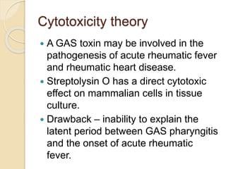 Cytotoxicity theory
 A GAS toxin may be involved in the
pathogenesis of acute rheumatic fever
and rheumatic heart disease.
 Streptolysin O has a direct cytotoxic
effect on mammalian cells in tissue
culture.
 Drawback – inability to explain the
latent period between GAS pharyngitis
and the onset of acute rheumatic
fever.
 