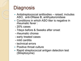 Diagnosis
 Antistreptococcal antibodies – raised; includes
ASO, anti-DNase B, antihyaluronidase
 Conditions in which ASO titer is negative in
rheumatic fever :
- 20% cases
- 7days before & 5weeks after onset
- rheumatic chorea
- early treated cases
- mild carditis
- technical errors
 Positive throat culture
 Rapid streptococcal antigen detection test
(Streptozyme)
 