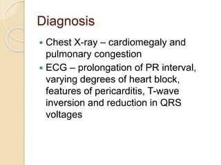Diagnosis
 Chest X-ray – cardiomegaly and
pulmonary congestion
 ECG – prolongation of PR interval,
varying degrees of heart block,
features of pericarditis, T-wave
inversion and reduction in QRS
voltages
 