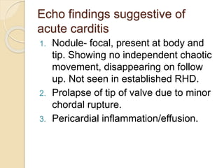 Echo findings suggestive of
acute carditis
1. Nodule- focal, present at body and
tip. Showing no independent chaotic
movement, disappearing on follow
up. Not seen in established RHD.
2. Prolapse of tip of valve due to minor
chordal rupture.
3. Pericardial inflammation/effusion.
 