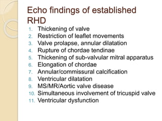 Echo findings of established
RHD
1. Thickening of valve
2. Restriction of leaflet movements
3. Valve prolapse, annular dilatation
4. Rupture of chordae tendinae
5. Thickening of sub-valvular mitral apparatus
6. Elongation of chordae
7. Annular/commissural calcification
8. Ventricular dilatation
9. MS/MR/Aortic valve disease
10. Simultaneous involvement of tricuspid valve
11. Ventricular dysfunction
 