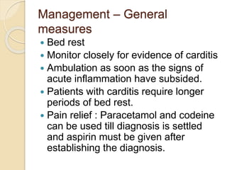 Management – General
measures
 Bed rest
 Monitor closely for evidence of carditis
 Ambulation as soon as the signs of
acute inflammation have subsided.
 Patients with carditis require longer
periods of bed rest.
 Pain relief : Paracetamol and codeine
can be used till diagnosis is settled
and aspirin must be given after
establishing the diagnosis.
 