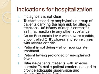 Indications for hospitalization
1. If diagnosis is not clear
2. To start secondary prophylaxis in group of
patients carrying the high risk for allergic
reactions like history of atopic dermatitis,
asthma, reaction to any other substance
3. Acute Rheumatic fever with severe carditis,
uncontrolled CHF, chorea and some times
with severe arthritis
4. Patient is not doing well on appropriate
treatment
5. Patient having prolonged or unexplained
fever
6. Illiterate patients /patients with anxious
parents: To make patient comfortable and to
provide adequate supervision and
 