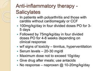 Anti-inflammatory therapy -
Salicylates
 In patients with polyarthritis and those with
carditis without cardiomegaly or CCF
 100mg/kg/day in four divided doses PO for 3-
5 days
 Followed by 75mg/kg/day in four divided
doses PO for 4-8 weeks depending on
clinical response
 w/f signs of toxicity – tinnitus, hyperventilation
 Serum levels – 20-30 mg/dl
 Maximum dose not to exceed 10g/day
 Give drug after meals; use antacids
 No response – naproxen @ 10-20mg/kg/day
 