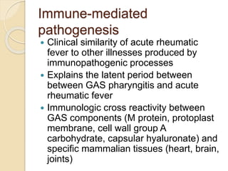 Immune-mediated
pathogenesis
 Clinical similarity of acute rheumatic
fever to other illnesses produced by
immunopathogenic processes
 Explains the latent period between
between GAS pharyngitis and acute
rheumatic fever
 Immunologic cross reactivity between
GAS components (M protein, protoplast
membrane, cell wall group A
carbohydrate, capsular hyaluronate) and
specific mammalian tissues (heart, brain,
joints)
 