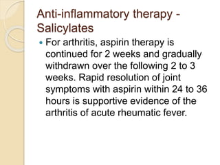 Anti-inflammatory therapy -
Salicylates
 For arthritis, aspirin therapy is
continued for 2 weeks and gradually
withdrawn over the following 2 to 3
weeks. Rapid resolution of joint
symptoms with aspirin within 24 to 36
hours is supportive evidence of the
arthritis of acute rheumatic fever.
 