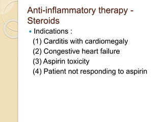 Anti-inflammatory therapy -
Steroids
 Indications :
(1) Carditis with cardiomegaly
(2) Congestive heart failure
(3) Aspirin toxicity
(4) Patient not responding to aspirin
 