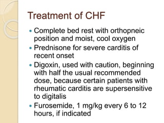 Treatment of CHF
 Complete bed rest with orthopneic
position and moist, cool oxygen
 Prednisone for severe carditis of
recent onset
 Digoxin, used with caution, beginning
with half the usual recommended
dose, because certain patients with
rheumatic carditis are supersensitive
to digitalis
 Furosemide, 1 mg/kg every 6 to 12
hours, if indicated
 
