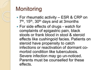 Monitoring
 For rheumatic activity – ESR & CRP on
7th, 15th, 30th days and at 3months
 For side effects of drugs - watch for
complaints of epigastric pain, black
stools or frank blood in stool & steroid
effects like cushingoid facies. Patients on
steroid have propensity to catch
infections or reactivation of dormant co-
morbid condition like tuberculosis.
Severe infection may go un-noticed.
Parents must be counselled for these
effects.
 