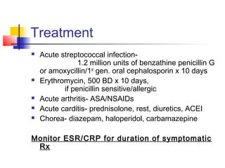 Treatment
 Acute streptococcal infection-
1.2 million units of benzathine penicillin G
or amoxycillin/1st
gen. oral cephalosporin x 10 days
 Erythromycin, 500 BD x 10 days,
if penicillin sensitive/allergic
 Acute arthritis- ASA/NSAIDs
 Acute carditis- prednisolone, rest, diuretics, ACEI
 Chorea- diazepam, haloperidol, carbamazepine
Monitor ESR/CRP for duration of symptomatic
Rx
 