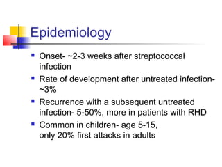 Epidemiology
 Onset- ~2-3 weeks after streptococcal
infection
 Rate of development after untreated infection-
~3%
 Recurrence with a subsequent untreated
infection- 5-50%, more in patients with RHD
 Common in children- age 5-15,
only 20% first attacks in adults
 